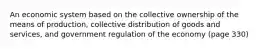 An economic system based on the collective ownership of the means of production, collective distribution of goods and services, and government regulation of the economy (page 330)