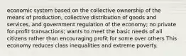 economic system based on the collective ownership of the means of production, collective distribution of goods and services, and government regulation of the economy; no private for-profit transactions; wants to meet the basic needs of all citizens rather than encouraging profit for some over others This economy reduces class inequalities and extreme poverty.