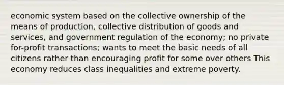 economic system based on the collective ownership of the means of production, collective distribution of goods and services, and government regulation of the economy; no private for-profit transactions; wants to meet the basic needs of all citizens rather than encouraging profit for some over others This economy reduces class inequalities and extreme poverty.