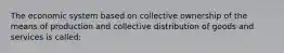 The economic system based on collective ownership of the means of production and collective distribution of goods and services is called: