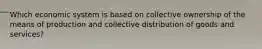 Which economic system is based on collective ownership of the means of production and collective distribution of goods and services?