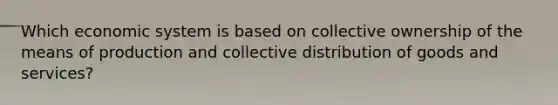 Which economic system is based on collective ownership of the means of production and collective distribution of goods and services?