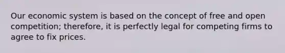 Our economic system is based on the concept of free and open competition; therefore, it is perfectly legal for competing firms to agree to fix prices.