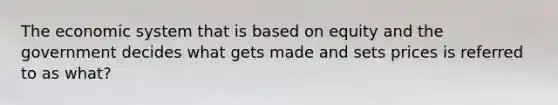 The economic system that is based on equity and the government decides what gets made and sets prices is referred to as what?