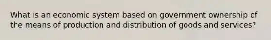 What is an economic system based on government ownership of the means of production and distribution of goods and services?