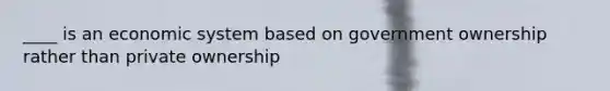 ____ is an economic system based on government ownership rather than private ownership