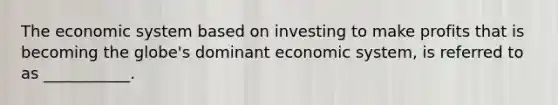 The economic system based on investing to make profits that is becoming the globe's dominant economic system, is referred to as ___________.