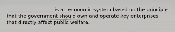 ___________________ is an economic system based on the principle that the government should own and operate key enterprises that directly affect public welfare.