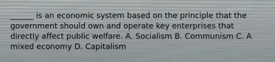 ______ is an economic system based on the principle that the government should own and operate key enterprises that directly affect public welfare. A. Socialism B. Communism C. A mixed economy D. Capitalism