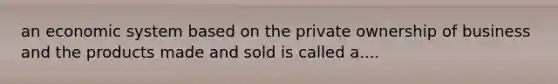 an economic system based on the private ownership of business and the products made and sold is called a....