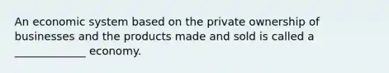 An economic system based on the private ownership of businesses and the products made and sold is called a _____________ economy.