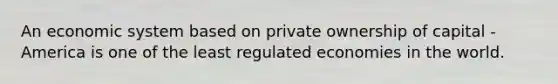 An economic system based on private ownership of capital - America is one of the least regulated economies in the world.