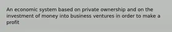 An economic system based on private ownership and on the investment of money into business ventures in order to make a profit