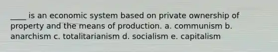 ____ is an economic system based on private ownership of property and the means of production. a. communism b. anarchism c. totalitarianism d. socialism e. capitalism