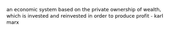 an economic system based on the private ownership of wealth, which is invested and reinvested in order to produce profit - karl marx