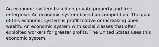 An economic system based on private property and free enterprise. An economic system based on competition. The goal of this economic system is profit motive or increasing ones wealth. An economic system with social classes that often exploited workers for greater profits. The United States uses this economic system.