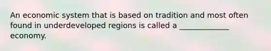 An economic system that is based on tradition and most often found in underdeveloped regions is called a _____________ economy.