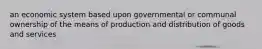 an economic system based upon governmental or communal ownership of the means of production and distribution of goods and services