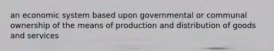 an economic system based upon governmental or communal ownership of the means of production and distribution of goods and services