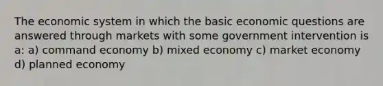 The economic system in which the basic economic questions are answered through markets with some government intervention is a: a) command economy b) mixed economy c) market economy d) planned economy