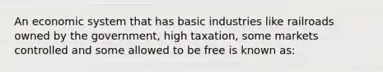 An economic system that has basic industries like railroads owned by the government, high taxation, some markets controlled and some allowed to be free is known as: