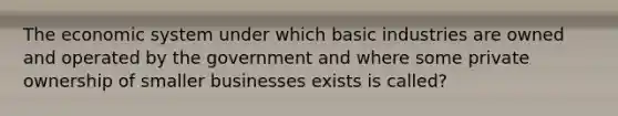 The economic system under which basic industries are owned and operated by the government and where some private ownership of smaller businesses exists is called?