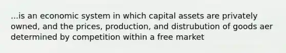 ...is an economic system in which capital assets are privately owned, and the prices, production, and distrubution of goods aer determined by competition within a free market