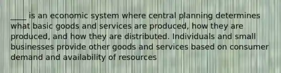 ____ is an economic system where central planning determines what basic goods and services are produced, how they are produced, and how they are distributed. Individuals and small businesses provide other goods and services based on consumer demand and availability of resources