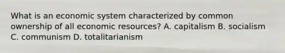 What is an economic system characterized by common ownership of all economic resources? A. capitalism B. socialism C. communism D. totalitarianism