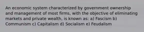 An economic system characterized by government ownership and management of most firms, with the objective of eliminating markets and private wealth, is known as: a) Fascism b) Communism c) Capitalism d) Socialism e) Feudalism