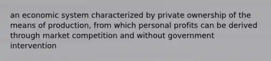 an economic system characterized by private ownership of the means of production, from which personal profits can be derived through market competition and without government intervention