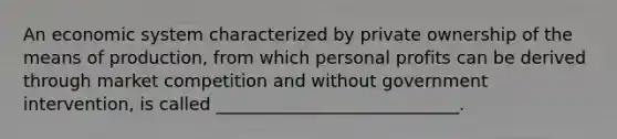 An economic system characterized by private ownership of the means of production, from which personal profits can be derived through market competition and without government intervention, is called ____________________________.