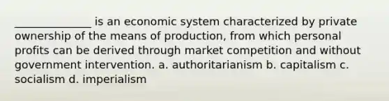 ______________ is an economic system characterized by private ownership of the means of production, from which personal profits can be derived through market competition and without government intervention. a. authoritarianism b. capitalism c. socialism d. imperialism