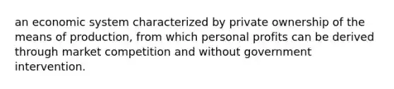 an economic system characterized by private ownership of the means of production, from which personal profits can be derived through market competition and without government intervention.