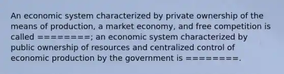 An economic system characterized by private ownership of the means of production, a market economy, and free competition is called ========; an economic system characterized by public ownership of resources and centralized control of economic production by the government is ========.