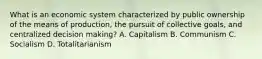 What is an economic system characterized by public ownership of the means of production, the pursuit of collective goals, and centralized decision making? A. Capitalism B. Communism C. Socialism D. Totalitarianism