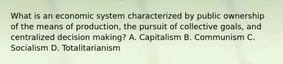 What is an economic system characterized by public ownership of the means of production, the pursuit of collective goals, and centralized decision making? A. Capitalism B. Communism C. Socialism D. Totalitarianism