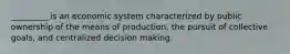 _________ is an economic system characterized by public ownership of the means of production, the pursuit of collective goals, and centralized decision making.