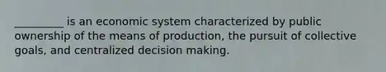 _________ is an economic system characterized by public ownership of the means of production, the pursuit of collective goals, and centralized decision making.