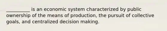 ​__________ is an economic system characterized by public ownership of the means of production, the pursuit of collective goals, and centralized decision making.