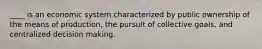 ____ is an economic system characterized by public ownership of the means of production, the pursuit of collective goals, and centralized decision making.