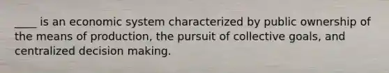 ____ is an economic system characterized by public ownership of the means of production, the pursuit of collective goals, and centralized decision making.
