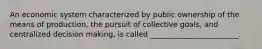 An economic system characterized by public ownership of the means of production, the pursuit of collective goals, and centralized decision making, is called ________________________.