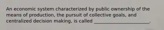 An economic system characterized by public ownership of the means of production, the pursuit of collective goals, and centralized decision making, is called ________________________.