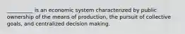 __________ is an economic system characterized by public ownership of the means of production, the pursuit of collective goals, and centralized decision making.