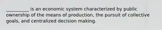 __________ is an economic system characterized by public ownership of the means of production, the pursuit of collective goals, and centralized decision making.