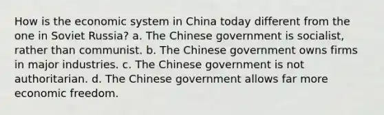 How is the economic system in China today different from the one in Soviet Russia? a. The Chinese government is socialist, rather than communist. b. The Chinese government owns firms in major industries. c. The Chinese government is not authoritarian. d. The Chinese government allows far more economic freedom.