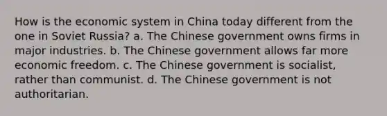 How is the economic system in China today different from the one in Soviet Russia? a. The Chinese government owns firms in major industries. b. The Chinese government allows far more economic freedom. c. The Chinese government is socialist, rather than communist. d. The Chinese government is not authoritarian.