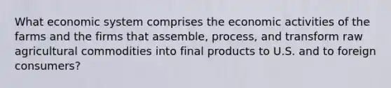 What economic system comprises the economic activities of the farms and the firms that assemble, process, and transform raw agricultural commodities into final products to U.S. and to foreign consumers?