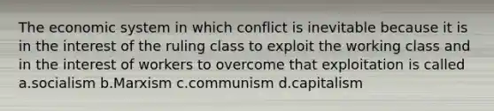 The economic system in which conflict is inevitable because it is in the interest of the ruling class to exploit the working class and in the interest of workers to overcome that exploitation is called a.socialism b.Marxism c.communism d.capitalism